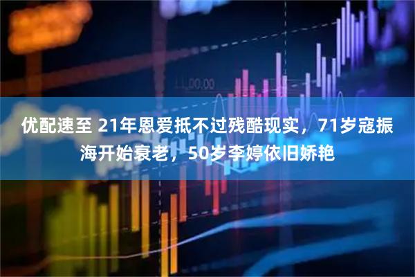 优配速至 21年恩爱抵不过残酷现实，71岁寇振海开始衰老，50岁李婷依旧娇艳