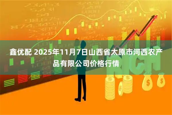 鑫优配 2025年11月7日山西省太原市河西农产品有限公司价格行情