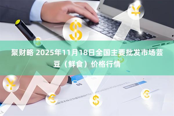 聚财略 2025年11月18日全国主要批发市场芸豆（鲜食）价格行情