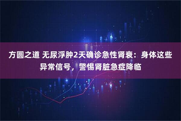 方圆之道 无尿浮肿2天确诊急性肾衰：身体这些异常信号，警惕肾脏急症降临