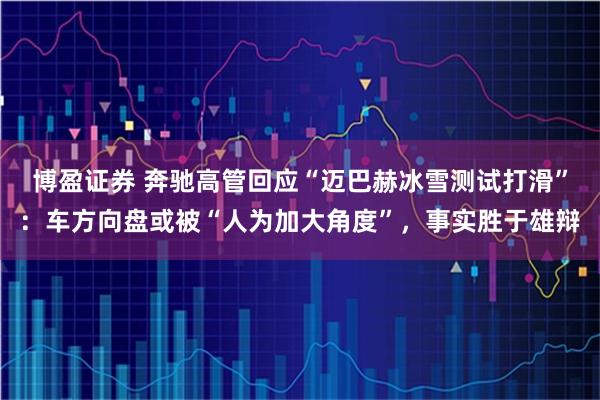 博盈证券 奔驰高管回应“迈巴赫冰雪测试打滑”:车方向盘或被“人为加大角度”,事实胜于雄辩