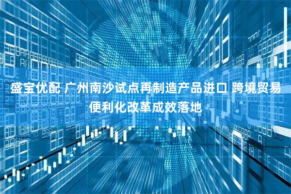 盛宝优配 广州南沙试点再制造产品进口 跨境贸易便利化改革成效落地