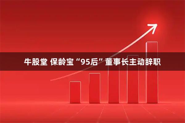 牛股堂 保龄宝“95后”董事长主动辞职
