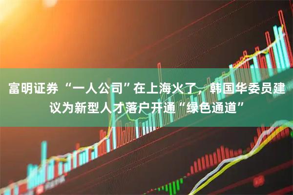 富明证券 “一人公司”在上海火了，韩国华委员建议为新型人才落户开通“绿色通道”