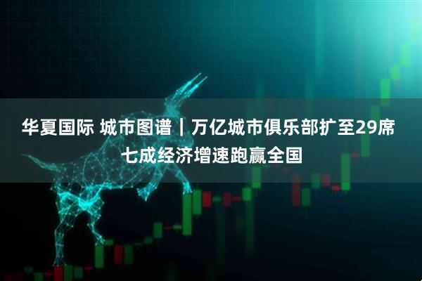 华夏国际 城市图谱｜万亿城市俱乐部扩至29席 七成经济增速跑赢全国