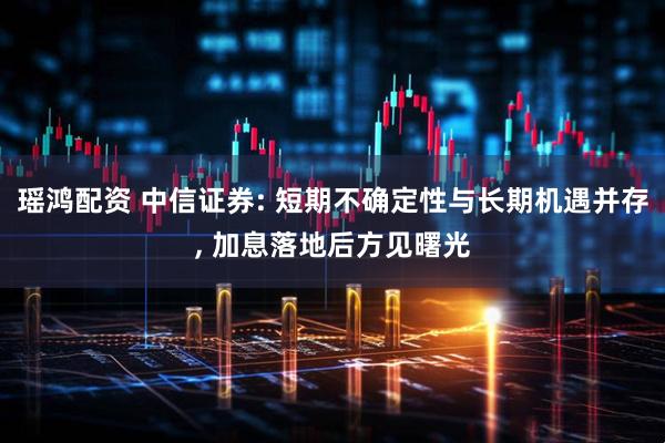 瑶鸿配资 中信证券: 短期不确定性与长期机遇并存, 加息落地后方见曙光